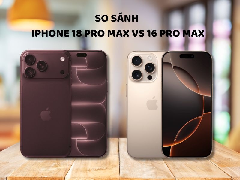 So sánh iPhone 18 Pro Max vs 16 Pro Max chi tiết từ A-Z